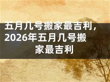 五月几号搬家最吉利，2026年五月几号搬家最吉利