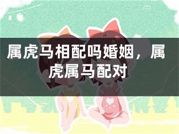 属虎马相配吗婚姻，属虎属马配对