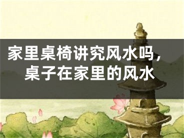 家里桌椅讲究风水吗，桌子在家里的风水