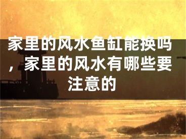 家里的风水鱼缸能换吗，家里的风水有哪些要注意的