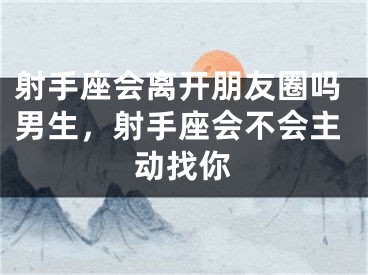 射手座会离开朋友圈吗男生，射手座会不会主动找你