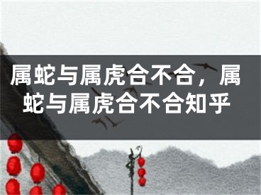 属蛇与属虎合不合，属蛇与属虎合不合知乎