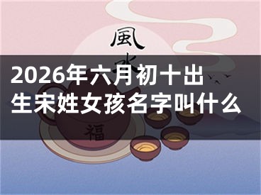 2026年六月初十出生宋姓女孩名字叫什么