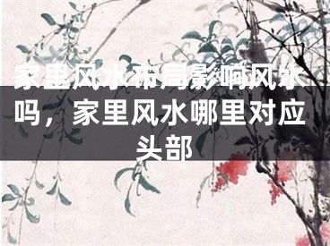 家里风水布局影响风水吗，家里风水哪里对应头部
