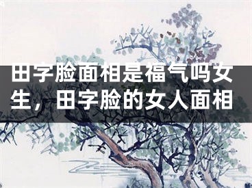 田字脸面相是福气吗女生，田字脸的女人面相
