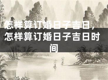 怎样算订婚日子吉日，怎样算订婚日子吉日时间