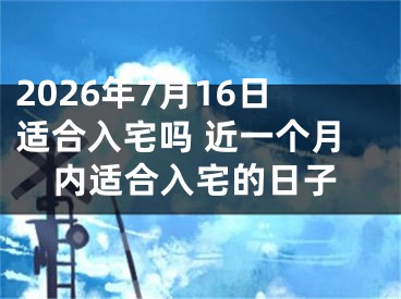 2026年7月16日适合入宅吗 近一个月内适合入宅的日子