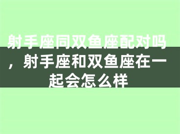 射手座同双鱼座配对吗，射手座和双鱼座在一起会怎么样