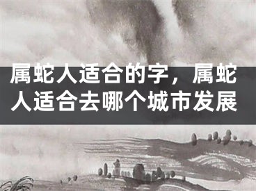 属蛇人适合的字，属蛇人适合去哪个城市发展
