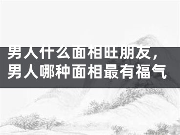 男人什么面相旺朋友，男人哪种面相最有福气