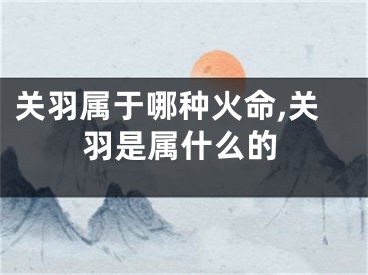 关羽属于哪种火命,关羽是属什么的