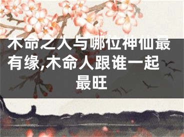 木命之人与哪位神仙最有缘,木命人跟谁一起最旺