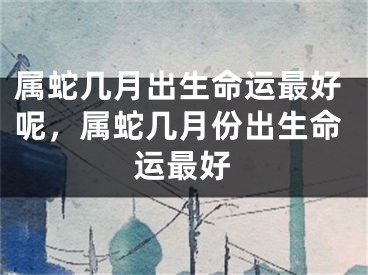 属蛇几月出生命运最好呢，属蛇几月份出生命运最好