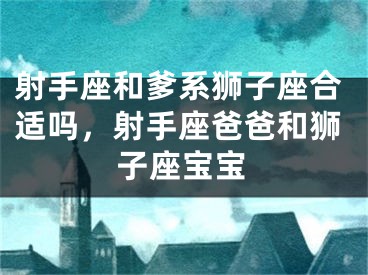 射手座和爹系狮子座合适吗,射手座爸爸和狮子座宝宝