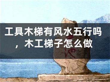 工具木梯有风水五行吗，木工梯子怎么做