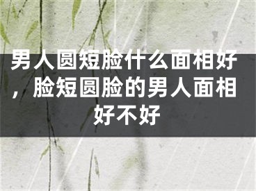 男人圆短脸什么面相好，脸短圆脸的男人面相好不好