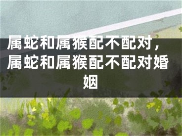 属蛇和属猴配不配对，属蛇和属猴配不配对婚姻
