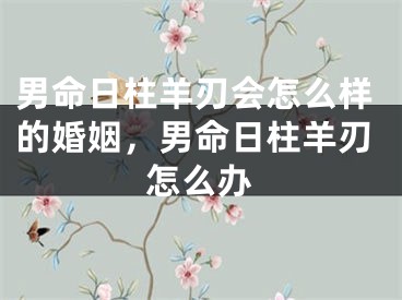 男命日柱羊刃会怎么样的婚姻，男命日柱羊刃怎么办