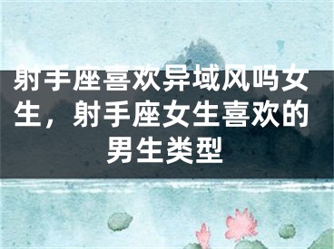 射手座喜欢异域风吗女生，射手座女生喜欢的男生类型