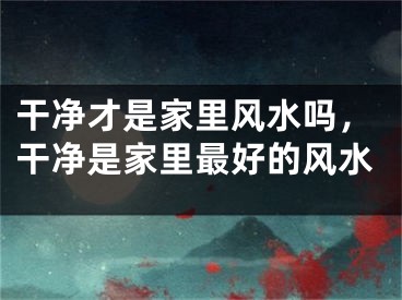 干净才是家里风水吗，干净是家里最好的风水