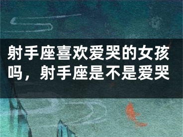 射手座喜欢爱哭的女孩吗，射手座是不是爱哭
