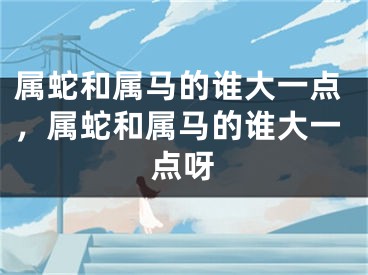 属蛇和属马的谁大一点，属蛇和属马的谁大一点呀