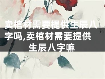 卖棺材需要提供生辰八字吗,卖棺材需要提供生辰八字嘛