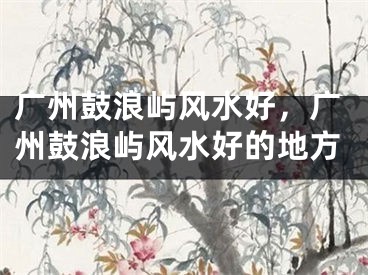 广州鼓浪屿风水好，广州鼓浪屿风水好的地方