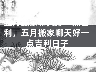五月搬家哪天好一点吉利,五月搬家哪天好一点吉利日子