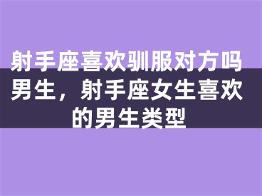 射手座喜欢驯服对方吗男生，射手座女生喜欢的男生类型