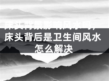 床头背景影响风水吗，床头背后是卫生间风水怎么解决