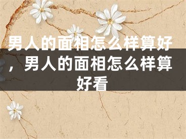 男人的面相怎么样算好，男人的面相怎么样算好看