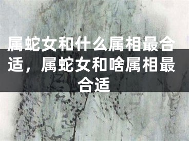 属蛇女和什么属相最合适，属蛇女和啥属相最合适