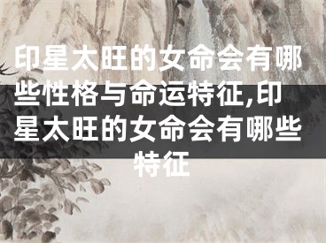 印星太旺的女命会有哪些性格与命运特征,印星太旺的女命会有哪些特征