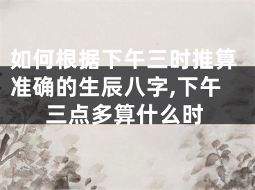 如何根据下午三时推算准确的生辰八字,下午三点多算什么时