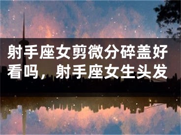 射手座女剪微分碎盖好看吗，射手座女生头发