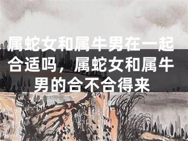 属蛇女和属牛男在一起合适吗,属蛇女和属牛男的合不合得来