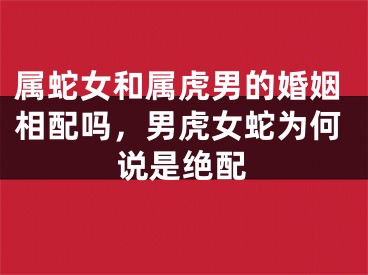属蛇女和属虎男的婚姻相配吗，男虎女蛇为何说是绝配