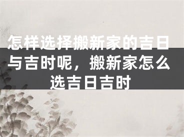 怎样选择搬新家的吉日与吉时呢，搬新家怎么选吉日吉时