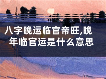 八字晚运临官帝旺,晚年临官运是什么意思