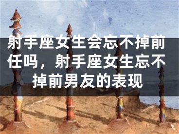 射手座女生会忘不掉前任吗，射手座女生忘不掉前男友的表现