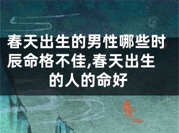 春天出生的男性哪些时辰命格不佳,春天出生的人的命好
