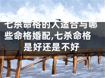 七杀命格的人适合与哪些命格婚配,七杀命格是好还是不好