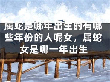 属蛇是哪年出生的有哪些年份的人呢女，属蛇女是哪一年出生