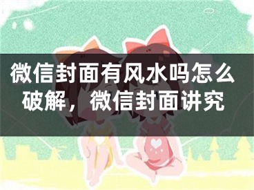 微信封面有风水吗怎么破解，微信封面讲究