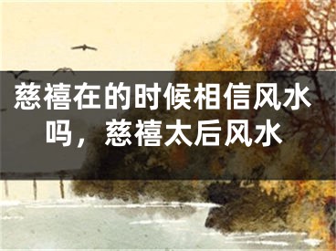 慈禧在的时候相信风水吗，慈禧太后风水