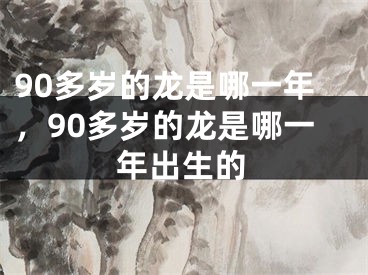 90多岁的龙是哪一年，90多岁的龙是哪一年出生的
