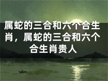 属蛇的三合和六个合生肖，属蛇的三合和六个合生肖贵人