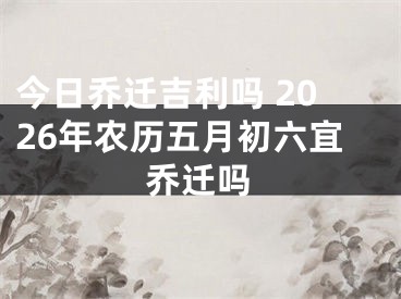 今日乔迁吉利吗 2026年农历五月初六宜乔迁吗