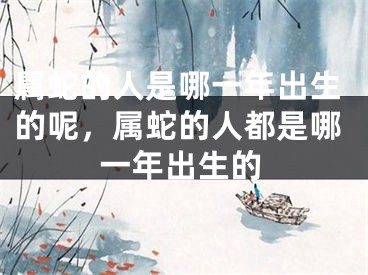 属蛇的人是哪一年出生的呢，属蛇的人都是哪一年出生的